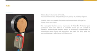 KISI
Tópico: Desenvolvimento de Produto
Assuntos relacionados: Empreendedorismo, design de produto, negócios
História: Kisi é um cadeado eletrônico que reconhece um aplicativo no
celular como uma chave.
Os empregados da Kisi usam a impressora 3D MakerBot Replicator para
prototipar, bem como fabricar os cadeados. Assim que um cadeado é
impresso, a eletrônica é montada dentro do dispositivo. O motivo para os
dispositivos serem feitos sob demanda é que cada um deles pode ser
personalizado para cada cliente individualmente.
 