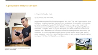 A perspective that you can trust
A Perspective You Can Trust
By 3D printing with MakerBot,
Hsiao could complete difficult engineering tasks with ease. “The Teal’s body required us to
build some complex shapes and fine details into our designs. We needed to create smaller
parts that snap together well, while facilitating the ideal arrangement of motors and
electronic components,” Hsiao explains. With the possibility of a design being off by just a
millimeter, having the ability to 3D print their parts gave them insight into what worked
and what didn’t. Altogether, the Gossamer team 3D printed high-quality, functioning Teal
prototypes by creating the upper shroud, bottom shroud, bottom battery case, battery
cover, and center frame. They paired the 3D printed arms with Lumenier Propellers, which
is a standard off-the-shelf choice for most drones.
 