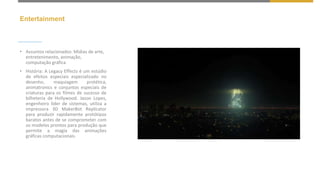 Entertainment
• Assuntos relacionados: Mídias de arte,
entretenimento, animação,
computação gráfica
• História: A Legacy Effects é um estúdio
de efeitos especiais especializado no
desenho, maquiagem protética,
animatronics e conjuntos especiais de
criaturas para os filmes de sucesso de
bilheteria de Hollywood. Jason Lopes,
engenheiro líder de sistemas, utiliza a
impressora 3D MakerBot Replicator
para produzir rapidamente protótipos
baratos antes de se comprometer com
os modelos prontos para produção que
permite a magia das animações
gráficas computacionais.
 