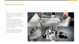 Dispositivos e Gabaritos
• Inventário digital: o processo pelo
qual o estoque de dispositivos
deixa de ser relevante, passando a
ser digital.
• Através da Repetibilidade da
impressoras, pode-se produzir o
dispositivo de qualquer parte do
mundo, em qualquer parte do
mundo, trocando-se um e-mail, e
não mais exportando e importante
um bem tangível.
• Da mesma forma, pode-se dar
manutenção à bens de qualquer
época, à qualquer momento.
 