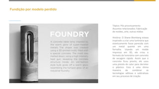 Fundição por modelo perdido
Tópico: Pós-processamento
Assuntos relacionados: Fabricação
de moldes, arte, outras mídias
História: O Shane Blomberg estava
inspirado a criar uma luminária que
esteticamente fosse parecida com
um metal quente em uma
fornalha. Usando um molde
impresso em 3D, ele criou o
formato da luminária com concreto
de secagem rápida. Assim que o
concreto ficou pronto, ele usou
uma pistola de calor para derreter
o plástico. Esta é uma ótima
maneira de combinar as
tecnologias aditivas e subtrativas
em seu processo de criação.
 