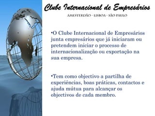O Clube Internacional de Empresários junta empresários que já iniciaram ou pretendem iniciar o processo de internacionalização ou exportação na sua empresa. Tem como objectivo a partilha de experiências, boas práticas, contactos e ajuda mútua para alcançar os objectivos de cada membro. 