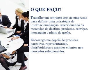 O QUE FAÇO? Trabalho em conjunto com as empresas para definir uma estratégia de internacionalização, seleccionando os mercados de destino, produtos, serviços, mensagem e plano de acção. Encarrego-me depois de procurar parceiros, representantes, distribuidores e grandes clientes nos mercados seleccionados. 