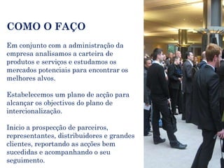 COMO O FAÇO Em conjunto com a administração da empresa analisamos a carteira de produtos e serviços e estudamos os mercados potenciais para encontrar os melhores alvos. Estabelecemos um plano de acção para alcançar os objectivos do plano de intercionalização. Inicio a prospecção de parceiros, representantes, distribuidores e grandes clientes, reportando as acções bem sucedidas e acompanhando o seu seguimento. 