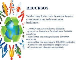 RECURSOS Tenho uma forte rede de contactos em crescimento em todo o mundo, incluindo: - 10.000+ contactos directos linkedin - grupos no linkedin e facebook com 50.000+ membros - newsletter em português para 100.000+ contactos - newsletter em inglês para 300.000+ contactos - Contactos em associações empresariais - Contactos em câmaras de comércio 