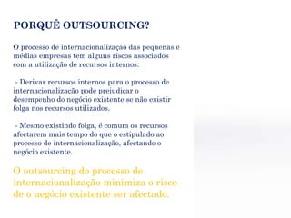 PORQUÊ OUTSOURCING? O processo de internacionalização das pequenas e médias empresas tem alguns riscos associados com a utilização de recursos internos: - Derivar recursos internos para o processo de internacionalização pode prejudicar o desempenho do negócio existente se não existir folga nos recursos utilizados. - Mesmo existindo folga, é comum os recursos afectarem mais tempo do que o estipulado ao processo de internacionalização, afectando o negócio existente. O outsourcing do processo de internacionalização minimiza o risco de o negócio existente ser afectado. 