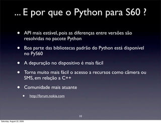 ... E por que o Python para S60 ?

                 •          API mais estável, pois as diferenças entre versões são
                            resolvidas no pacote Python

                 •          Boa parte das bibliotecas padrão do Python está disponível
                            no PyS60

                 •          A depuração no dispositivo é mais fácil

                 •          Torna muito mais fácil o acesso a recursos como câmera ou
                            SMS, em relação a C++

                 •          Comunidade mais atuante
                       •      http://forum.nokia.com




                                                       10
Saturday, August 22, 2009
 