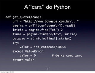 A “cara” do Python
         def get_quote(acao):
             url = "http://www.bovespa.com.br/...”
             pagina = urllib.urlopen(url).read()
             inicio = pagina.find("R$")+2
             final = pagina.find("</td>", inicio)
             cotacao = s[inicio:final].strip()
             try:
                 valor = int(cotacao)/100.0
             except ValueError:
                 valor = 0         # deixe como zero
             return valor

                                    12
Saturday, August 22, 2009
 
