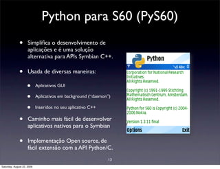 Python para S60 (PyS60)
              •      Simpliﬁca o desenvolvimento de
                     aplicações e é uma solução
                     alternativa para APIs Symbian C++.

              •      Usada de diversas maneiras:

                    •       Aplicativos GUI

                    •       Aplicativos em background (“daemon”)

                    •       Inseridos no seu aplicativo C++

              •      Caminho mais fácil de desenvolver
                     aplicativos nativos para o Symbian

              •      Implementação Open source, de
                     fácil extensão com a API Python/C.
                                                              13
Saturday, August 22, 2009
 