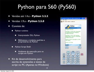 Python para S60 (PyS60)
              •      Versões até 1.4.x - Python 2.2.2

              •      Versões 1.9.x - Python 2.5.0

              •      Consiste de:
                    •       Python runtime:

                            •   Interpretador DLL Python

                            •   Bibliotecas e módulos padrões e
                                proprietárias do Python

                    •       Python Script Shell:

                            •   Ambiente de execução para os
                                scripts em Python


              •      Kit de desenvolvimento para
                     escrita de extensões e testes de
                     script no PC (Apenas no Windows)
                                                                  14
Saturday, August 22, 2009
 
