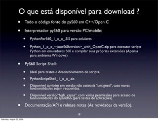 O que está disponível para download ?
                  • Todo o código fonte do pyS60 em C++/Open C
                  • Interpretador pyS60 para versão PC/mobile:
                        •      PythonForS60_1_x_x_.SIS para celulares

                        •      Python_1_x_x_<yourS60version>_with_OpenC.zip para executar scripts
                               Python em emuladores S60 e compilar suas próprias extensões (Apenas
                               para ambiente Windows)

                  •         PyS60 Script Shell:

                        •      Ideal para testes e desenvolvimento de scripts.

                        •      PythonScriptShell_1_x_x_.sis

                        •      Disponível também em versão não assinada “unsigned”, caso novas
                               funcionalidades sejam requeridas.

                        •      Disponível versão “high_capas”, com várias permissões para acesso de
                               funcionalidades do aparelho (para testes de aplicações).

                  •         Documentação/API e release notes (As novidades da versão).

                                                              18
Saturday, August 22, 2009
 