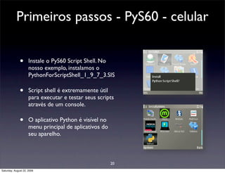 Primeiros passos - PyS60 - celular


              •      Instale o PyS60 Script Shell. No
                     nosso exemplo, instalamos o
                     PythonForScriptShell_1_9_7_3.SIS

              •      Script shell é extremamente útil
                     para executar e testar seus scripts
                     através de um console.

              •      O aplicativo Python é visível no
                     menu principal de aplicativos do
                     seu aparelho.



                                                        20
Saturday, August 22, 2009
 
