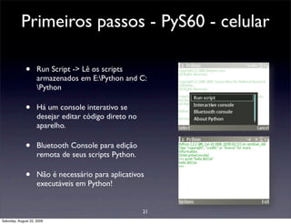 Primeiros passos - PyS60 - celular

              •      Run Script -> Lê os scripts
                     armazenados em E:Python and C:
                     Python

              •      Há um console interativo se
                     desejar editar código direto no
                     aparelho.

              •      Bluetooth Console para edição
                     remota de seus scripts Python.

              •      Não é necessário para aplicativos
                     executáveis em Python!


                                                       21
Saturday, August 22, 2009
 