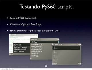 Testando PyS60 scripts
           •      Inicie o PyS60 Script Shell

           •      Clique em Options/ Run Script

           •      Escolha um dos scripts na lista e pressione “Ok”




                                                    22
Saturday, August 22, 2009
 