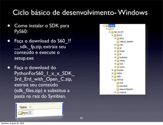 Ciclo básico de desenvolvimento- Windows
      •       Como instalar o SDK para
              PyS60:

      •       Faça o download do S60_??
              __sdk._fp.zip, extraia seu
              conteúdo e execute o
              setup.exe

      •       Faça o download do
              PythonForS60_1_x_x_SDK_
              3rd_Erd_with_Open_C.zip,
              extraia seu conteúdo
              (sdk_ﬁles.zip) e substitua a
              pasta na raiz do Symbian.



                                             25
Saturday, August 22, 2009
 