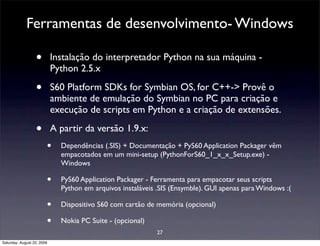 Ferramentas de desenvolvimento- Windows

                  •         Instalação do interpretador Python na sua máquina -
                            Python 2.5.x

                  •         S60 Platform SDKs for Symbian OS, for C++-> Provê o
                            ambiente de emulação do Symbian no PC para criação e
                            execução de scripts em Python e a criação de extensões.

                  •         A partir da versão 1.9.x:
                        •     Dependências (.SIS) + Documentação + PyS60 Application Packager vêm
                              empacotados em um mini-setup (PythonForS60_1_x_x_Setup.exe) -
                              Windows

                        •     PyS60 Application Packager - Ferramenta para empacotar seus scripts
                              Python em arquivos instaláveis .SIS (Ensymble). GUI apenas para Windows :(

                        •     Dispositivo S60 com cartão de memória (opcional)

                        •     Nokia PC Suite - (opcional)
                                                            27
Saturday, August 22, 2009
 