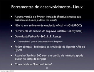 Ferramentas de desenvolvimento- Linux

                  •         Alguma versão do Python instalada (Possivelemente sua
                            distribuição Linux já deve ter uma!)

                  •         Não há um ambiente de emulação oﬁcial -> (GNUPOC)

                  •         Ferramenta de criação de arquivos instaláveis (Ensymble)

                  •         Donwload: PythonForS60_1_9_7.tar.gz
                        •     Dependências (.SIS) + Documentação + Ensymble

                  •         PyS60-compat - Biblioteca de emulação de algumas APIs do
                            PyS60

                  •         Aparelho Symbian S60 com um cartão de mémoria (pode
                            ajudar no teste de scripts)

                  •         Conectividade Bluetooth Ativa!
                                                          28
Saturday, August 22, 2009
 
