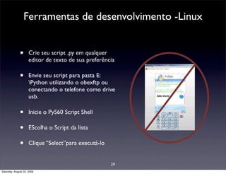 Ferramentas de desenvolvimento -Linux


              •      Crie seu script .py em qualquer
                     editor de texto de sua preferência

              •      Envie seu script para pasta E:
                     Python utilizando o obexftp ou
                     conectando o telefone como drive
                     usb.

              •      Inicie o PyS60 Script Shell

              •      EScolha o Script da lista

              •      Clique “Select”para executá-lo


                                                      29
Saturday, August 22, 2009
 