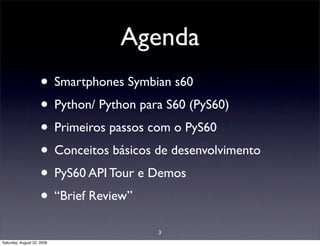 Agenda
                     • Smartphones Symbian s60
                     • Python/ Python para S60 (PyS60)
                     • Primeiros passos com o PyS60
                     • Conceitos básicos de desenvolvimento
                     • PyS60 API Tour e Demos
                     • “Brief Review”
                                         3
Saturday, August 22, 2009
 
