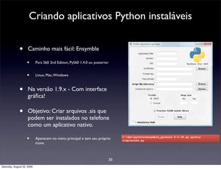 Criando aplicativos Python instaláveis


              •      Caminho mais fácil: Ensymble

                    •       Para S60 3nd Edition, PyS60 1.4.0 ou posterior


                    •       Linux, Mac, Windows



              •      Na versão 1.9.x - Com interface
                     gráﬁca!

              •      Objetivo: Criar arquivos .sis que
                     podem ser instalados no telefone
                     como um aplicativo nativo.

                    •       Aparecem no menu principal e tem seu próprio      C:devpython>ensymble_python2.5-0.26.py py2sis
                                                                              simplecube.py
                            ícone.



                                                                         30
Saturday, August 22, 2009
 