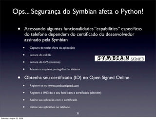 Ops... Segurança do Symbian afeta o Python!

                  •         Acessando algumas funcionalidades “capabilities” especíﬁcas
                            do telefone dependem do certiﬁcado do desenvolvedor
                            assinado pela Symbian
                        •     Captura de teclas (fora da aplicação)

                        •     Leitura do cell ID

                        •     Leitura do GPS (interno)

                        •     Acesso a arquivos protegidos do sistema


                  •         Obtenha seu certiﬁcado (ID) no Open Signed Online.
                        •     Registre-se no www.symbiansigned.com

                        •     Registre o IMEI do o seu fone com o certiﬁcado (devcert)

                        •     Assine sua aplicação com o certiﬁcado

                        •     Instale seu aplicativo no telefone.

                                                                      31
Saturday, August 22, 2009
 