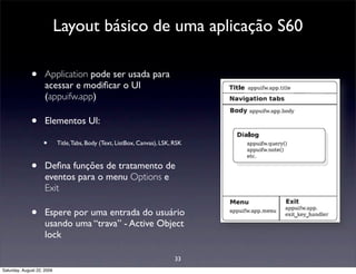 Layout básico de uma aplicação S60

              •      Application pode ser usada para
                     acessar e modiﬁcar o UI
                     (appuifw.app)

              •      Elementos UI:

                    •       Title, Tabs, Body (Text, ListBox, Canvas), LSK, RSK



              •      Deﬁna funções de tratamento de
                     eventos para o menu Options e
                     Exit

              •      Espere por uma entrada do usuário
                     usando uma “trava” - Active Object
                     lock

                                                                            33
Saturday, August 22, 2009
 