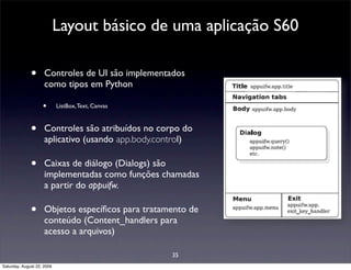 Layout básico de uma aplicação S60

              •      Controles de UI são implementados
                     como tipos em Python

                    •       ListBox, Text, Canvas



              •      Controles são atribuídos no corpo do
                     aplicativo (usando app.body.control)

              •      Caixas de diálogo (Dialogs) são
                     implementadas como funções chamadas
                     a partir do appuifw.

              •      Objetos especíﬁcos para tratamento de
                     conteúdo (Content_handlers para
                     acesso a arquivos)

                                                    35
Saturday, August 22, 2009
 