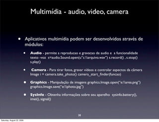Multimídia - audio, video, camera


                  •         Aplicativos multimídia podem ser desenvolvidos através de
                            módulos:
                        •     Audio - permite a reproducao e gravacao de audio e a funcionalidade
                              texto -voz s=audio.Sound.open(u”c:arquivo.wav”) s.record() , s.stop()
                              s.play()

                        •      Camera - Para tirar fotos, gravar vídeos e controlar aspectos da câmera
                              Image i = camera.take_photo() camera_start_ﬁnder(funcao)

                        •     Graphics - Manipulação de imagens graphics.Image.open(“e:area.png”)
                              graphics.Image.save(“e:photo.jpg”)

                        •     SysInfo - Obtenha informações sobre seu aparelho sysinfo.battery(),
                              imei(), signal()



                                                             38
Saturday, August 22, 2009
 