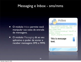 Messaging e Inbox - sms/mms




                  •         O módulo Inbox permite você
                            manipular sua caixa de entrada
                            de mensagens.

                  •         O módulo Messaging dá ao seu
                            aplicativo o poder de enviar e
                            receber mensagens SMS e MMS




                                                     39
Saturday, August 22, 2009
 