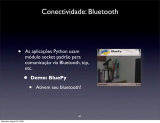 Conectividade: Bluetooth




                  •         As aplicações Python usam
                            módulo socket padrão para
                            comunicação via Bluetooth, tcp,
                            etc.

                        •     Demo: BluePy

                             •   Ativem seu bluetooth!




                                                     41
Saturday, August 22, 2009
 