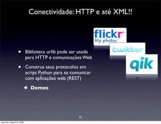 Conectividade: HTTP e até XML!!




                  •         Biblioteca urlib pode ser usada
                            para HTTP e comunicações Web

                  •         Construa seus protocolos em
                            script Python para se comunicar
                            com aplicações web (REST)

                        •     Demos




                                                     42
Saturday, August 22, 2009
 