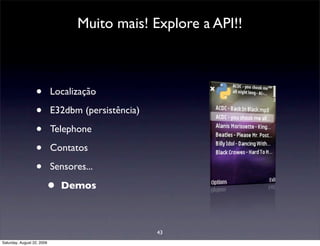 Muito mais! Explore a API!!



                  •         Localização

                  •         E32dbm (persistência)

                  •         Telephone

                  •         Contatos

                  •         Sensores...

                        •     Demos



                                                    43
Saturday, August 22, 2009
 