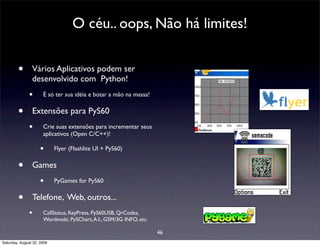 O céu.. oops, Não há limites!


        •       Vários Aplicativos podem ser
                desenvolvido com Python!
              •       É só ter sua idéia e botar a mão na massa!


        •       Extensões para PyS60
              •       Crie suas extensões para incrementar seus
                      aplicativos (Open C/C++)!

                     •      Flyer (Flashlite UI + PyS60)


        •       Games
                     •      PyGames for PyS60


        •       Telefone, Web, outros...
              •       CallStatus, KeyPress, PyS60USB, QrCodes,
                      Wordmobi, PySChart, A.I., GSM/3G INFO, etc.

                                                                    46
Saturday, August 22, 2009
 