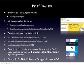 Brief Review
       •       Introdução a Linguagem Python
             •       www.python.org/doc


       •       Vários exemplos do livro:
             •       http:/www.mobilepythonbook.com

             •       http://developer.symbian.org/wiki/index.php/Python_Book_ToC


       •       Comunidade sempre à disposição
       •       h#p://wiki.forum.nokia.com/index.php/Category:Python 

       •       http://wiki.opensource.nokia.com/projects/Python_for_S60

       •       http://croozeus.googlepages.com/pyS60


       •       Contribua com artigos, posts em fóruns, aplicações!
               Você pode se tornar um Forum Nokia Champion
               e ganhar prêmios!

       •       Futuro do PyS60 : Python for Symbian! Suporte à Qt!
                                               47
Saturday, August 22, 2009
 