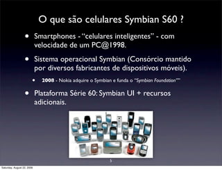 O que são celulares Symbian S60 ?
                  •         Smartphones - “celulares inteligentes” - com
                            velocidade de um PC@1998.

                  •         Sistema operacional Symbian (Consórcio mantido
                            por diversos fabricantes de dispositivos móveis).
                        •     2008 - Nokia adquire o Symbian e funda o “Symbian Foundation””


                  •         Plataforma Série 60: Symbian UI + recursos
                            adicionais.




                                                            5
Saturday, August 22, 2009
 