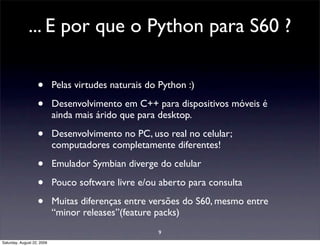 ... E por que o Python para S60 ?

                   •        Pelas virtudes naturais do Python :)

                   •        Desenvolvimento em C++ para dispositivos móveis é
                            ainda mais árido que para desktop.

                   •        Desenvolvimento no PC, uso real no celular;
                            computadores completamente diferentes!

                   •        Emulador Symbian diverge do celular

                   •        Pouco software livre e/ou aberto para consulta

                   •        Muitas diferenças entre versões do S60, mesmo entre
                            “minor releases”(feature packs)
                                                      9
Saturday, August 22, 2009
 