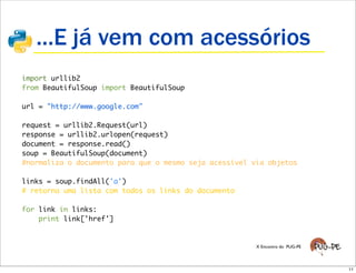 ...E já vem com acessórios
import urllib2
from BeautifulSoup import BeautifulSoup

url = "http://www.google.com"

request = urllib2.Request(url)
response = urllib2.urlopen(request)
document = response.read()
soup = BeautifulSoup(document)
#normaliza o documento para que o mesmo seja acessível via objetos

links = soup.findAll('a')
# retorna uma lista com todos os links do documento

for link in links:
    print link['href']


                                                        X Encontro do PUG-PE




                                                                               11
 