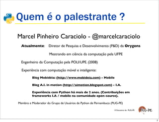 Quem é o palestrante ?
• Marcel Pinheiro Caraciolo - @marcelcaraciolo
 •     Atualmente:       Diretor de Pesquisa e Desenvolvimento (P&D) da Orygens

 •                        Mestrando em ciência da computação pela UFPE

 •     Engenheiro da Computação pela POLI/UPE. (2008)

       Experiência com computação móvel e inteligente:

         •    Blog Mobidéia: (http://www.mobideia.com) - Mobile

         •    Blog A.I. in motion (http://aimotion.blogspot.com) - I.A.

         •    Experiência com Python há mais de 2 anos. (Contribuições em
              frameworks I.A / mobile na comunidade open-source).

     Membro e Moderador do Grupo de Usuários de Python de Pernambuco (PUG-PE)

                                                                       X Encontro do PUG-PE




                                                                                              2
 
