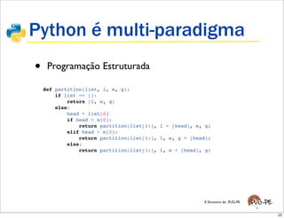 Python é multi-paradigma
•    Programação Estruturada

    def partition(list, l, e, g):
        if list == []:
            return (l, e, g)
        else:
            head = list[0]
            if head < e[0]:
                return partition(list[1:], l + [head], e, g)
            elif head > e[0]:
                return partition(list[1:], l, e, g + [head])
            else:
                return partition(list[1:], l, e + [head], g)




                                                         X Encontro do PUG-PE


                                                                                23
 