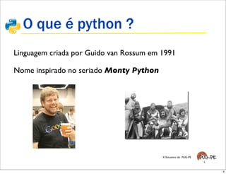 O que é python ?
Linguagem criada por Guido van Rossum em 1991
           !
             !"#$%&'$!()*"+,
Nome inspirado no seriado Monty Python
            !   -"+)($!()*"+.

            !   /0)1$2#"3&)454313'$6'7)&3"7$
                348'9$:;<=>$9147$%&'$?@?AA$'$
                B151C

            !   D'E4F404313'$3'$GH34E"

            !   IJG40$12#'+34813"

            !   I1G409'+)'$'>)'+7K5'0$
                6?@?AAL$B151C

            !   M2'+$N"&#G'

            !   -13L$3'73'$<OO<$6<P$         X Encontro do PUG-PE
                1+"7C

                                                                       4
 