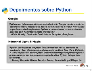 Depoimentos sobre Python
Google:
"Python tem tido um papel importante dentro do Google desde o início, e
 continua sendo à medida que nosso sistema cresce e evolui. Hoje vários
 engenheiros do Google usam Python, e nós estamos procurando mais
 pessoas com habilidades nesta linguagem.”
  - Peter Norvig, Diretor de Qualidade de Pesquisa, Google Inc.


Industrial Light & Magic:

“Python desempenha um papel fundamental em nosso esquema de
  produção. Sem ele um projeto do tamanho do filme Star Wars: Episode
  II seria impossível sair do papel. Desde renderização de personagens a
 processamento em lote na composição da trilha, Python integra tudo
 facilmente.”
   - Tommy Burnette, Diretor Técnico Senior, Industrial Light&Magic Inc.

                                                       X Encontro do PUG-PE


                                                                              36
 