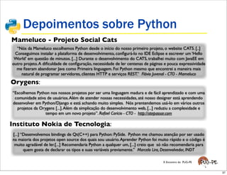 Depoimentos sobre Python
Mameluco - Projeto Social Cats
  “Nós da Mameluco escolhemos Python desde o início do nosso primeiro projeto, o website CATS. [..]
 Conseguimos instalar a plataforma de desenvolvimento, conﬁgurá-lo no IDE Eclipse e escrever um ‘Hello
 World’ em questão de minutos. [...] Durante o desenvolvimento do CATS, trabalhei muito com JavaEE em
outro projeto. A diﬁculdade de conﬁguração, necessidade de ler centenas de páginas e pouca expressividade
  me ﬁzeram abandonar Java como Primeira linguagem. Foi Python mesmo que encontrei a maneira mais
     natural de programar servidores, clientes HTTP e serviços REST.” Flávio Juvenal - CTO - Mameluco

Orygens:
“Escolhemos Python nos nossos projetos por ser uma linguagem madura e de fácil aprendizado e com uma
 comunidade ativa de usuários. Além de atender nossas necessidades, até nosso designer está aprendendo
desenvolver em Python/Django e está achando muito simples. Nós prentendemos usá-lo em vários outros
  projetos da Orygens [...]. Além da simplicação do desenvolvimento web, [...] reduziu a complexidade e
                 tempo em um novo projeto”. Rafael Carício - CTO - http://atepassar.com

Instituto Nokia de Tecnologia:
[...] “Desenvolvemos bindings de Qt(C++) para Python: PySide. Python me chamou atenção por ser usado
na maioria dos projetos open source dos quais sou usuário. Aprender Python foi muito rápido e o código é
 muito agradável de ler.[...] Recomendaria Python a qualquer um, [...] creio que só não recomendaria para
       quem gosta de declarar os tipos e suas variáveis previamente.” Marcelo Lira, Desenvolvedor, INDT

                                                                                  X Encontro do PUG-PE


                                                                                                            37
 