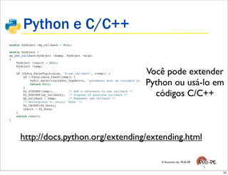 Python e C/C++
static PyObject *my_callback = NULL;

static PyObject *
my_set_callback(PyObject *dummy, PyObject *args)
{
    PyObject *result = NULL;
    PyObject *temp;

    if (PyArg_ParseTuple(args, "O:set_callback", &temp)) {
        if (!PyCallable_Check(temp)) {
                                                                              Você pode extender
        }
            PyErr_SetString(PyExc_TypeError, "parameter must be callable");
            return NULL;                                                      Python ou usá-lo em
        Py_XINCREF(temp);         /* Add a reference to new callback */
        Py_XDECREF(my_callback); /* Dispose of previous callback */
        my_callback = temp;       /* Remember new callback */
                                                                                códigos C/C++
        /* Boilerplate to return "None" */
        Py_INCREF(Py_None);
        result = Py_None;
    }
    return result;
}




      http://docs.python.org/extending/extending.html

                                                                                 X Encontro do PUG-PE


                                                                                                        53
 