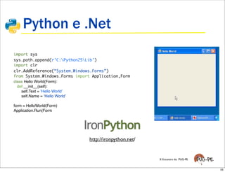 Python e .Net
import sys
sys.path.append(r’C:Python25Lib’)
import clr
clr.AddReference(“System.Windows.Forms”)
from System.Windows.Forms import Application,Form
class Hello World(Form):
  def __init__(self):
    self.Text = ʻHello Worldʼ
    self.Name = ʻHello Worldʼ

form = HelloWorld(Form)
Application.Run(Form




                               http://ironpython.net/


                                                        X Encontro do PUG-PE


                                                                               55
 