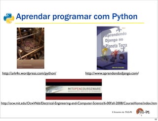 Aprendar programar com Python




http://ark4n.wordpress.com/python/                      http://www.aprendendodjango.com/




http://ocw.mit.edu/OcwWeb/Electrical-Engineering-and-Computer-Science/6-00Fall-2008/CourseHome/index.htm

                                                                          X Encontro do PUG-PE


                                                                                                      59
 