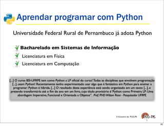 Aprendar programar com Python
  Universidade Federal Rural de Pernambuco já adota Python

        Bacharelado em Sistemas de Informação
         Licenciatura em Física
         Licenciatura em Computação


[...] O curso BSI-UFRPE tem como Python a LP oﬁcial do curso! Todas as disciplinas que envolvem programação
    [...], usam Python! Recentemente tenho experimentado usar algo que é fantástico em Python para ensinar a
     programar: Python é híbrida. [...] O resultado desta experiência está sendo organizado em um texto [...], e
 pretendo transformá-lo até o ﬁm do ano em um livro, cujo título provisório é ‘Python como Primeira LP: Uma
           abordagem Imperativa, Funcional e Orientada a Objetos”. Prof. PHD Wilson Rosa - Pesquisador UFRPE




                                                                                  X Encontro do PUG-PE


                                                                                                                   60
 
