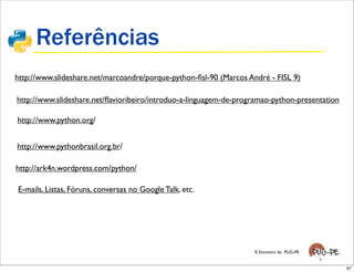 Referências
http://www.slideshare.net/marcoandre/porque-python-ﬁsl-90 (Marcos André - FISL 9)

http://www.slideshare.net/ﬂavioribeiro/introduo-a-linguagem-de-programao-python-presentation

http://www.python.org/


http://www.pythonbrasil.org.br/

http://ark4n.wordpress.com/python/

E-mails, Listas, Fóruns, conversas no Google Talk, etc.




                                                                   X Encontro do PUG-PE


                                                                                               67
 