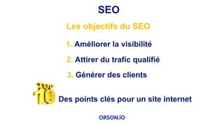 SEO
Les objectifs du SEO
2. Attirer du trafic qualifié
1. Améliorer la visibilité
3. Générer des clients
Des points clés pour un site internet
 