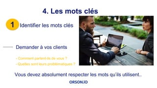 1 Identifier les mots clés
4. Les mots clés
Demander à vos clients
- Comment partent-ils de vous ?
- Quelles sont leurs problématiques ?
Vous devez absolument respecter les mots qu’ils utilisent..
 