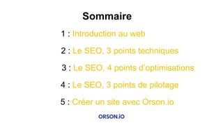 Sommaire
1 : Introduction au web
2 : Le SEO, 3 points techniques
3 : Le SEO, 4 points d’optimisations
4 : Le SEO, 3 points de pilotage
5 : Créer un site avec Orson.io
 